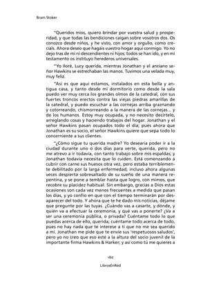 Bram Stoker
160
LibrosEnRed
“Queridos míos, quiero brindar por vuestra salud y prospe-
ridad, y que todas las bendiciones caigan sobre vosotros dos. Os
conozco desde niños, y he visto, con amor y orgullo, como cre-
cíais. Ahora deseo que hagáis vuestro hogar aquí conmigo. Yo no
dejo tras de mí ni descendientes ni hijos; todos se han ido, y en mi
testamento os instituyo herederos universales.
“Yo lloré, Lucy querida, mientras Jonathan y el anciano se-
ñor Hawkins se estrechaban las manos. Tuvimos una velada muy,
muy feliz.
“Así es que aquí estamos, instalados en esta bella y an-
tigua casa, y tanto desde mi dormitorio como desde la sala
puedo ver muy cerca los grandes olmos de la catedral, con sus
fuertes troncos erectos contra las viejas piedras amarillas de
la catedral, y puedo escuchar a las cornejas arriba graznando
y cotorreando, chismorreando a la manera de las cornejas... y
de los humanos. Estoy muy ocupada, y no necesito decírtelo,
arreglando cosas y haciendo trabajos del hogar. Jonathan y el
señor Hawkins pasan ocupados todo el día; pues ahora que
Jonathan es su socio, el señor Hawkins quiere que sepa todo lo
concerniente a sus clientes.
“¿Cómo sigue tu querida madre? Yo desearía poder ir a la
ciudad durante uno o dos días para verte, querida, pero no
me atrevo a ir todavía, con tanto trabajo sobre mis espaldas; y
Jonathan todavía necesita que lo cuiden. Está comenzando a
cubrir con carne sus huesos otra vez, pero estaba terriblemen-
te debilitado por la larga enfermedad; incluso ahora algunas
veces despierta sobresaltado de su sueño de una manera re-
pentina, y se pone a temblar hasta que logro, con mimos, que
recobre su placidez habitual. Sin embargo, gracias a Dios estas
ocasiones son cada vez menos frecuentes a medida que pasan
los días, y yo confío en que con el tiempo terminarán por des-
aparecer del todo. Y ahora que te he dado mis noticias, déjame
que pregunte por las tuyas. ¿Cuándo vas a casarte, y dónde, y
quién va a efectuar la ceremonia, y qué vas a ponerte? ¿Va a
ser una ceremonia pública, o privada? Cuéntame todo lo que
puedas acerca de ello, querida; cuéntame todo acerca de todo,
pues no hay nada que te interese a ti que no me sea querido
a mí. Jonathan me pide que te envíe sus ‘respetuosos saludos’,
pero yo no creo que eso esté a la altura del socio juvenil de la
importante firma Hawkins  Harker; y así como tú me quieres a
 