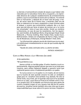 Drácula
163
LibrosEnRed
su derrota: el extraordinario estado de sequía a que habían sido
reducidos por la naturaleza misma de su ocupación, y la repren-
sible distancia de cualquier establecimiento de entretenimiento
público a que se encontraba la escena de sus labores. Yo entendí
bien su insinuación, y después de un buen vaso de grog, o me-
jor, de varios vasos de la misma cosa, y teniendo cada uno de
ellos un soberano en la mano, empezaron a hacer bromas sobre
el ataque, y juraron que encontrarían cualquier día a un loco
peor que ese sólo por tener el placer de conocer así a ‘un tonto
tan encantador’ como el que esto escribe. Anoté sus nombres
y direcciones, en caso de que los necesitemos. Son los siguien-
tes: Jack Smollet, de Dudding’s Rents, King George’s Road. Great
Walworth, y Thomas Snelling, Peter Farley’s Row, Guide Court,
Bethnal Green. Ambos son empleados de Harris e Hijos, Compa-
ñía de Mudanzas y Embarques, Orange Master’s Yard, Soho.
“Le informaré de cualquier asunto de interés que ocurra aquí,
y le telefonearé inmediatamente en caso de que suceda algo de
importancia.
“Quedo de usted, estimado señor, su atento servidor,
PATRICK HENNESSEY”
Carta de Mina Harker a Lucy Westenra (sin abrir)
18 de septiembre
“Mi queridísima Lucy:
Hemos sufrido un terrible golpe. El señor Hawkins murió re-
pentinamente. Algunos podrán pensar que esto no es triste para
nosotros, pero ambos habíamos llegado a quererlo tanto que
realmente parece como si hubiésemos perdido a un padre.
Yo nunca conocí ni a mi padre ni a mi madre, de tal manera
que la muerte de este querido anciano ha sido un verdadero
golpe para mí. Jonathan está también muy abatido. No sólo se
siente triste, muy triste, por el querido viejo que le ha ayudado
tanto en su vida, y que ahora al final lo ha tratado como si fue-
ra su propio hijo y le ha dejado una fortuna que para gente de
nuestro modesto origen es una riqueza más allá de los sueños
de avaricia. Jonathan siente también otra cosa: dice que la gran
responsabilidad que recae sobre él lo pone nervioso. Empieza a
 