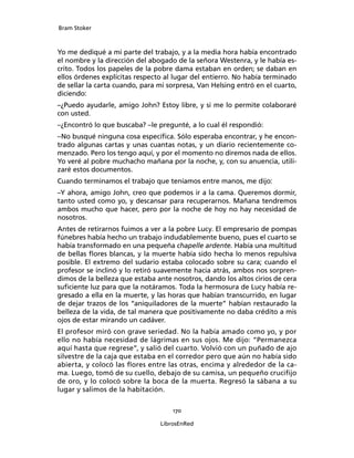 Bram Stoker
170
LibrosEnRed
Yo me dediqué a mi parte del trabajo, y a la media hora había encontrado
el nombre y la dirección del abogado de la señora Westenra, y le había es-
crito. Todos los papeles de la pobre dama estaban en orden; se daban en
ellos órdenes explícitas respecto al lugar del entierro. No había terminado
de sellar la carta cuando, para mi sorpresa, Van Helsing entró en el cuarto,
diciendo:
–¿Puedo ayudarle, amigo John? Estoy libre, y si me lo permite colaboraré
con usted.
–¿Encontró lo que buscaba? –le pregunté, a lo cual él respondió:
–No busqué ninguna cosa específica. Sólo esperaba encontrar, y he encon-
trado algunas cartas y unas cuantas notas, y un diario recientemente co-
menzado. Pero los tengo aquí, y por el momento no diremos nada de ellos.
Yo veré al pobre muchacho mañana por la noche, y, con su anuencia, utili-
zaré estos documentos.
Cuando terminamos el trabajo que teníamos entre manos, me dijo:
–Y ahora, amigo John, creo que podemos ir a la cama. Queremos dormir,
tanto usted como yo, y descansar para recuperarnos. Mañana tendremos
ambos mucho que hacer, pero por la noche de hoy no hay necesidad de
nosotros.
Antes de retirarnos fuimos a ver a la pobre Lucy. El empresario de pompas
fúnebres había hecho un trabajo indudablemente bueno, pues el cuarto se
había transformado en una pequeña chapelle ardente. Había una multitud
de bellas flores blancas, y la muerte había sido hecha lo menos repulsiva
posible. El extremo del sudario estaba colocado sobre su cara; cuando el
profesor se inclinó y lo retiró suavemente hacia atrás, ambos nos sorpren-
dimos de la belleza que estaba ante nosotros, dando los altos cirios de cera
suficiente luz para que la notáramos. Toda la hermosura de Lucy había re-
gresado a ella en la muerte, y las horas que habían transcurrido, en lugar
de dejar trazos de los “aniquiladores de la muerte” habían restaurado la
belleza de la vida, de tal manera que positivamente no daba crédito a mis
ojos de estar mirando un cadáver.
El profesor miró con grave seriedad. No la había amado como yo, y por
ello no había necesidad de lágrimas en sus ojos. Me dijo: “Permanezca
aquí hasta que regrese”, y salió del cuarto. Volvió con un puñado de ajo
silvestre de la caja que estaba en el corredor pero que aún no había sido
abierta, y colocó las flores entre las otras, encima y alrededor de la ca-
ma. Luego, tomó de su cuello, debajo de su camisa, un pequeño crucifijo
de oro, y lo colocó sobre la boca de la muerta. Regresó la sábana a su
lugar y salimos de la habitación.
 