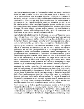 Drácula
187
LibrosEnRed
atendido a la pobre Lucy en su última enfermedad, me puede contar mu-
chas cosas acerca de ella. Esa es la razón por la que viene; es debido a Lucy
y a su sonambulismo, y no acerca de Jonathan. ¡Entonces nunca sabré la
verdadera realidad! ¡Qué tonta soy! Ese horroroso diario se apodera de mi
imaginación y tiñe todo con algo de su propio color. Por supuesto que es
algo acerca de Lucy. La enfermedad le volvió a la pobrecita, y la terrible no-
che en el acantilado debe haberla enfermado. Debido a todos los asuntos
que tengo entre manos, ya casi había olvidado cómo había estado enferma
después. Ella debe haberle contado a él su aventura de sonámbula en el
acantilado, y que yo sabía todo acerca de ello; y ahora él quiere que yo le
diga lo que sé, de manera que él pueda entenderlo.
Espero haber obrado bien al no decirle nada a la señora Westenra; nunca
me podría perdonar a mí misma si algún acto mío, aunque fuese por des-
cuido, le hubiese causado daño a mi pobre Lucy. Espero, también, que el
doctor Van Helsing no me culpe a mí; he tenido tantos problemas y tanta
ansiedad últimamente, que siento no poder soportar más de momento.
Supongo que a todos nos hace bien llorar de vez en cuando... Las lágrimas
limpian el ambiente, así como la lluvia. Tal vez fue la lectura del diario de
ayer lo que me inquietó, y luego Jonathan se fue hoy por la mañana para
no regresar durante un día entero y la noche, siendo esta la primera vez
que nos separamos desde nuestro casamiento. Realmente espero que mi
amado esposo pueda cuidarse, y que no ocurra nada que lo intranquilice.
Son las dos de la tarde, y el doctor estará por llegar. No le diré nada del
diario de Jonathan, a menos que él me lo pregunte. Celebro ahora haber
pasado a máquina mi diario, para que, en caso de que me pregunte algo
sobre Lucy, yo pueda entregárselo a él; eso ahorrará muchas preguntas.
Más tarde. Ha venido, y ya se fue. ¡Oh, qué encuentro más extraño, y cómo
hace que todo gire en mi cabeza! Me siento como si estuviera en un sueño.
¿Puede ser todo posible, o siquiera parte de ello? Si yo no hubiese leído pri-
mero el diario de Jonathan, jamás habría aceptado ni siquiera una posibili-
dad... ¡Pobre, pobre querido Jonathan! ¡Cómo debe haber sufrido! Quiera
Dios que todo esto no lo vuelva a intranquilizar. Yo trataré de salvarlo de
ello, pero incluso puede ser un consuelo o ayuda para él, aunque sea muy
terrible y horroroso en sus consecuencias, el saber con certeza que sus ojos,
sus oídos y su cerebro no lo engañaron, y que todo es realidad.
Puede ser que sea la duda la que lo inquiete; que cuando la duda termine,
independientemente de la verdad, vigilia o sueño, estará más satisfecho
y más capaz de soportar la impresión. El doctor Van Helsing debe ser un
hombre bueno y además inteligente, si es amigo de Arthur y del doctor
Seward, y si ellos lo trajeron de Holanda sólo para que cuidara a Lucy. Tengo
 
