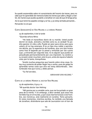 Drácula
193
LibrosEnRed
Se quedó sorprendido sobre mi conocimiento del horario de trenes, pero no
sabe que he aprendido de memoria todos los trenes que salen y llegan a Exé-
ter, de manera que pueda ayudarle a Jonathan en caso de que él tenga prisa.
Así es que tomó los papeles consigo y se fue, y yo estoy sentada pensando...
Pensando no sé qué.
Carta (manuscrita) de Van Helsing a la señora Harker
25 de septiembre, 6 de la tarde
“Querida señora Mina:
“He leído el maravilloso diario de su marido. Usted puede
dormir sin duda. ¡Extraño y terrible como es, es verdad! Yo po-
dría apostar mi vida a ello. Puede ser peor para otros; pero para
usted y él no hay amenaza. Él es un tipo muy noble; y permíta-
me decirle, por la experiencia de hombres, que uno que hiciera
como hizo él bajando por la pared y entrando por ese cuarto
(¡ay!, y entrando por segunda vez), no es alguien que pueda ser
perjudicado permanentemente por una impresión. Su cerebro y
su corazón están muy bien; esto lo juro, antes de siquiera haberlo
visto; por lo tanto, tranquilícese.
Tendré muchas preguntas que hacerle sobre otras cosas. Es-
toy muy contento de poder llegar hoy a verlos, pues de golpe he
aprendido tantas cosas que otra vez estoy deslumbrado... Des-
lumbrado más que nunca, y debo pensar.
“Su fiel servidor,
ABRAHAM VAN HELSING “
Carta de la señora Harker al doctor Van Helsing
25 de septiembre, 6:30 p. m.
“Mi querido doctor Van Helsing:
“Mil gracias por su amable carta, que me ha quitado un gran
peso de la mente. Y sin embargo, a decir verdad, qué cosas más
terribles hay en el mundo, y qué cosas más horrorosas si ese hom-
bre, ese monstruo, está realmente en Londres. Temo pensarlo.
En estos momentos, mientras escribía, he recibido una llamada
de Jonathan, diciéndome que sale de Launceston con el tren de
 