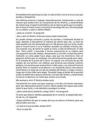 Bram Stoker
204
LibrosEnRed
Irresistiblemente pensé que la vida, la vida animal, no era la única cosa que
pasaba y desaparecía.
Van Helsing comenzó a trabajar sistemáticamente. Sosteniendo su vela de
manera que pudiera leer las inscripciones de los féretros, y sosteniéndola
de manera que el esperma de ballena caía en blancas gotas que se congela-
ban al tocar el metal, buscó y encontró el sarcófago de Lucy. Otra búsqueda
en su maletín, y sacó un destornillador.
–¿Qué va a hacer? –le pregunté.
–Voy a abrir el féretro. Entonces estará usted convencido.
Sin perder tiempo comenzó a quitar los tornillos y finalmente levantó la
tapa, dejando al descubierto la cubierta de plomo bajo ella. La vista de
todo aquello casi fue demasiado para mí. Me parecía que era tanto insulto
para la muerta como si se le hubiesen quitado sus vestidos mientras dor-
mía estando viva; de hecho le sujeté la mano y traté de detenerlo. Él sólo
dijo: “Verá usted”, y buscando a tientas nuevamente en su maletín sacó
una pequeña sierra de calados. Atravesando un tornillo a través del plomo
mediante un corto golpe hacia abajo, cosa que me estremeció, hizo un
pequeño orificio que, sin embargo, era suficientemente grande para admi-
tir la entrada de la punta de la sierra. Yo esperé una corriente de gas del
cadáver de una semana. Los médicos, que tenemos que estudiar nuestros
peligros, nos tenemos que acostumbrar a tales cosas, y yo retrocedí hacia la
puerta. Pero mi maestro no se detuvo ni un momento; aserró unos sesenta
centímetros a lo largo de uno de los costados del féretro, y luego a través y
luego por el otro lado hacia abajo. Tomando luego el borde de la pestaña
suelta, lo dobló hacia atrás en dirección a los pies del féretro, y sosteniendo
la vela en la abertura me indicó que echara una mirada.
Me acerqué y miré. El féretro estaba vacío.
Ciertamente me causó una gran sorpresa, y me dio una fuerte impresión;
pero Van Helsing permaneció inmóvil. Ahora estaba más seguro que antes
sobre lo que hacía, y más decidido a proseguir su tarea.
–¿Está usted ahora satisfecho, amigo John? –me preguntó.
Yo sentí que toda la rebeldía agazapada de mi carácter se despertaba den-
tro de mí, y le respondí:
–Estoy satisfecho de que el cuerpo de Lucy no está en el féretro; pero eso
sólo prueba una cosa...
–¿Y qué es lo que prueba, amigo John?
–Que no está ahí.
 