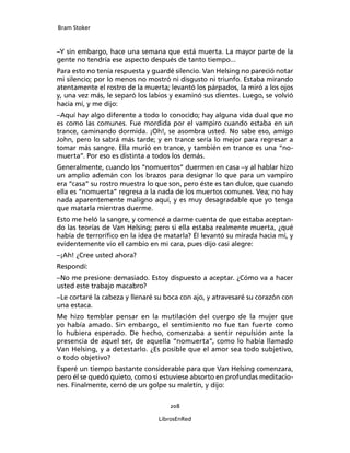 Bram Stoker
208
LibrosEnRed
–Y sin embargo, hace una semana que está muerta. La mayor parte de la
gente no tendría ese aspecto después de tanto tiempo...
Para esto no tenía respuesta y guardé silencio. Van Helsing no pareció notar
mi silencio; por lo menos no mostró ni disgusto ni triunfo. Estaba mirando
atentamente el rostro de la muerta; levantó los párpados, la miró a los ojos
y, una vez más, le separó los labios y examinó sus dientes. Luego, se volvió
hacia mí, y me dijo:
–Aquí hay algo diferente a todo lo conocido; hay alguna vida dual que no
es como las comunes. Fue mordida por el vampiro cuando estaba en un
trance, caminando dormida. ¡Oh!, se asombra usted. No sabe eso, amigo
John, pero lo sabrá más tarde; y en trance sería lo mejor para regresar a
tomar más sangre. Ella murió en trance, y también en trance es una “no-
muerta”. Por eso es distinta a todos los demás.
Generalmente, cuando los “nomuertos” duermen en casa –y al hablar hizo
un amplio ademán con los brazos para designar lo que para un vampiro
era “casa” su rostro muestra lo que son, pero éste es tan dulce, que cuando
ella es “nomuerta” regresa a la nada de los muertos comunes. Vea; no hay
nada aparentemente maligno aquí, y es muy desagradable que yo tenga
que matarla mientras duerme.
Esto me heló la sangre, y comencé a darme cuenta de que estaba aceptan-
do las teorías de Van Helsing; pero si ella estaba realmente muerta, ¿qué
había de terrorífico en la idea de matarla? Él levantó su mirada hacia mí, y
evidentemente vio el cambio en mi cara, pues dijo casi alegre:
–¡Ah! ¿Cree usted ahora?
Respondí:
–No me presione demasiado. Estoy dispuesto a aceptar. ¿Cómo va a hacer
usted este trabajo macabro?
–Le cortaré la cabeza y llenaré su boca con ajo, y atravesaré su corazón con
una estaca.
Me hizo temblar pensar en la mutilación del cuerpo de la mujer que
yo había amado. Sin embargo, el sentimiento no fue tan fuerte como
lo hubiera esperado. De hecho, comenzaba a sentir repulsión ante la
presencia de aquel ser, de aquella “nomuerta”, como lo había llamado
Van Helsing, y a detestarlo. ¿Es posible que el amor sea todo subjetivo,
o todo objetivo?
Esperé un tiempo bastante considerable para que Van Helsing comenzara,
pero él se quedó quieto, como si estuviese absorto en profundas meditacio-
nes. Finalmente, cerró de un golpe su maletín, y dijo:
 