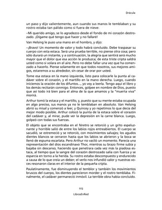 Drácula
223
LibrosEnRed
un paso y dijo valientemente, aun cuando sus manos le temblaban y su
rostro estaba tan pálido como si fuera de nieve:
–Mi querido amigo, se lo agradezco desde el fondo de mi corazón destro-
zado. ¡Dígame qué tengo que hacer y no fallaré!
Van Helsing le puso una mano en el hombro, y dijo:
–¡Bravo! Un momento de valor y todo habrá concluido. Debe traspasar su
cuerpo con esta estaca. Será una prueba terrible, no piense otra cosa; pero
sólo durará un instante, y a continuación, la alegría que sentirá será mucho
mayor que el dolor que esa acción le produzca; de esta triste cripta saldrá
usted como si volara en el aire. Pero no debe fallar una vez que ha comen-
zado a hacerlo. Piense solamente en que todos nosotros, sus mejores ami-
gos, estaremos a su alrededor, sin cesar de orar por usted.
Tome esa estaca en la mano izquierda, listo para colocarle la punta al ca-
dáver sobre el corazón, y el martillo en la mano derecha. Luego, cuando
iniciemos la oración de los difuntos..., yo voy a leerla. Tengo aquí el libro y
los demás recitarán conmigo. Entonces, golpee en nombre de Dios, puesto
que así todo irá bien para el alma de la que amamos y la “muerta viva”
morirá.
Arthur tomó la estaca y el martillo, y, puesto que su mente estaba ocupada
en algo preciso, sus manos ya no le temblaban en absoluto. Van Helsing
abrió su misal y comenzó a leer, y Quincey y yo repetimos lo que decía del
mejor modo posible. Arthur colocó la punta de la estaca sobre el corazón
del cadáver y, al mirar, pude ver la depresión en la carne blanca. Luego,
golpeó con todas sus fuerzas.
El objeto que se encontraba en el féretro se retorció y un grito espeluz-
nante y horrible salió de entre los labios rojos entreabiertos. El cuerpo se
sacudió, se estremeció y se retorció, con movimientos salvajes; los agudos
dientes blancos se cerraron hasta que los labios se abrieron y la boca se
llenó de espuma escarlata. Pero Arthur no vaciló un momento. Parecía una
representación del dios escandinavo Thor, mientras su brazo firme subía y
bajaba sin descanso, haciendo que penetrara cada vez más la piadosa es-
taca, al tiempo que la sangre del corazón destrozado salía con fuerza y se
esparcía en torno a la herida. Su rostro estaba descompuesto y endurecido
a causa de lo que creía un deber; el verlo nos infundió valor y nuestras vo-
ces resonaron claras en el interior de la pequeña cripta.
Paulatinamente, fue disminuyendo el temblor y también los movimientos
bruscos del cuerpo, los dientes parecieron morder y el rostro temblaba. Fi-
nalmente, el cadáver permaneció inmóvil. La terrible obra había concluido.
 