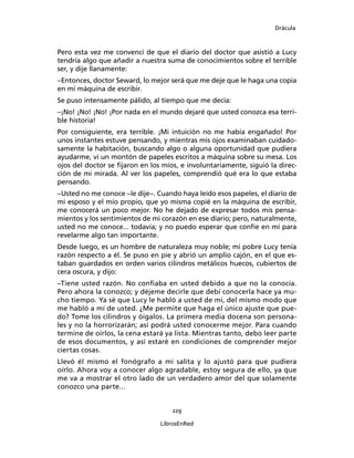 Drácula
229
LibrosEnRed
Pero esta vez me convencí de que el diario del doctor que asistió a Lucy
tendría algo que añadir a nuestra suma de conocimientos sobre el terrible
ser, y dije llanamente:
–Entonces, doctor Seward, lo mejor será que me deje que le haga una copia
en mi máquina de escribir.
Se puso intensamente pálido, al tiempo que me decía:
–¡No! ¡No! ¡No! ¡Por nada en el mundo dejaré que usted conozca esa terri-
ble historia!
Por consiguiente, era terrible. ¡Mi intuición no me había engañado! Por
unos instantes estuve pensando, y mientras mis ojos examinaban cuidado-
samente la habitación, buscando algo o alguna oportunidad que pudiera
ayudarme, vi un montón de papeles escritos a máquina sobre su mesa. Los
ojos del doctor se fijaron en los míos, e involuntariamente, siguió la direc-
ción de mi mirada. Al ver los papeles, comprendió qué era lo que estaba
pensando.
–Usted no me conoce –le dije–. Cuando haya leído esos papeles, el diario de
mi esposo y el mío propio, que yo misma copié en la máquina de escribir,
me conocerá un poco mejor. No he dejado de expresar todos mis pensa-
mientos y los sentimientos de mi corazón en ese diario; pero, naturalmente,
usted no me conoce... todavía; y no puedo esperar que confíe en mí para
revelarme algo tan importante.
Desde luego, es un hombre de naturaleza muy noble; mi pobre Lucy tenía
razón respecto a él. Se puso en pie y abrió un amplio cajón, en el que es-
taban guardados en orden varios cilindros metálicos huecos, cubiertos de
cera oscura, y dijo:
–Tiene usted razón. No confiaba en usted debido a que no la conocía.
Pero ahora la conozco; y déjeme decirle que debí conocerla hace ya mu-
cho tiempo. Ya sé que Lucy le habló a usted de mí, del mismo modo que
me habló a mí de usted. ¿Me permite que haga el único ajuste que pue-
do? Tome los cilindros y óigalos. La primera media docena son persona-
les y no la horrorizarán; así podrá usted conocerme mejor. Para cuando
termine de oírlos, la cena estará ya lista. Mientras tanto, debo leer parte
de esos documentos, y así estaré en condiciones de comprender mejor
ciertas cosas.
Llevó él mismo el fonógrafo a mi salita y lo ajustó para que pudiera
oírlo. Ahora voy a conocer algo agradable, estoy segura de ello, ya que
me va a mostrar el otro lado de un verdadero amor del que solamente
conozco una parte...
 