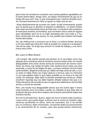 Bram Stoker
266
LibrosEnRed
para tratar de consolarme cruzando unas cuantas palabras agradables con
la dulce señora Mina. Amigo John, me alegro infinitamente de que ya no
tenga ella que sufrir más, ni que preocuparse por nuestros terribles asun-
tos. Aunque echaremos en falta su ayuda, es mejor que así sea.”
–Estoy absolutamente de acuerdo con usted –le dije sinceramente, puesto
que no quería que su decisión al respecto se debilitara–. La señora Harker
está mejor permaneciendo fuera de todo esto. La situación está ya bastan-
te mala para nosotros, los hombres, que nos hemos visto a veces en lugares
poco agradables, pero no es un lugar apropiado para una mujer y, si hu-
biera continuado con este asunto, es muy posible que hubiera terminado
siendo destrozada.
Así, Van Helsing fue a conversar con el señor y la señora Harker. Quincey
y Art han salido para descubrir todo lo posible con respecto a la desapari-
ción de las cajas. Yo tengo que concluir mi ronda de trabajo, y nos reuni-
remos esta noche.
Del diario de Mina Harker
1 de octubre. Me resulta extraño permanecer en la oscuridad, como hoy;
después de la confianza total de Jonathan durante tantos años, me resulta
desagradable verlo evitar ciertos temas de conversación de manera mani-
fiesta: los temas más vitales de todos. Esta mañana dormí hasta una hora
avanzada, a causa de las fatigas de ayer, y aunque Jonathan durmió hasta
tarde también, despertó antes que yo. Habló conmigo antes de salir, y nun-
ca antes lo había hecho con mayor dulzura o ternura, pero no mencionó
ni una sola palabra sobre lo que había sucedido en su visita a la casa del
conde. Sin embargo, debe saber la terrible ansiedad que sentía yo. ¡Pobre
Jonathan! Supongo que eso debe haberlo afligido todavía más que a mí.
Todos estuvieron de acuerdo en que no siguiera yo adelante en ese horrible
asunto, y estuve de acuerdo.
Pero, ¡me resulta muy desagradable pensar que me oculta algo! Y ahora
estoy llorando como una idiota, cuando, en realidad, sé que todo esto es
producto del gran amor de mi esposo y de la buena voluntad de todos esos
hombres fuertes.
Eso me ha sentado bien. Bueno, algún día me lo contará todo Jonathan,
y para evitar que pueda llegar a pensar que le oculto yo también algo,
continúo escribiendo mi diario, como de costumbre. Así, si ha temido
por mi confianza, debo mostrárselo, incluyendo todos los pensamientos
y los sentimientos de mi corazón, para que pueda leerlos claramente.
 