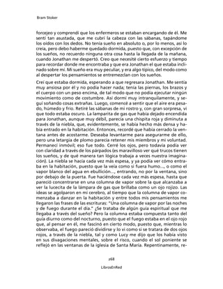 Bram Stoker
268
LibrosEnRed
forcejeo y comprendí que los enfermeros se estaban encargando de él. Me
sentí tan asustada, que me cubrí la cabeza con las sábanas, tapándome
los oídos con los dedos. No tenía sueño en absoluto o, por lo menos, así lo
creía, pero debo haberme quedado dormida, puesto que, con excepción de
los sueños, no recuerdo ninguna otra cosa hasta la llegada de la mañana,
cuando Jonathan me despertó. Creo que necesité cierto esfuerzo y tiempo
para recordar donde me encontraba y que era Jonathan el que estaba incli-
nado sobre mí. Mi sueño era muy peculiar, y era algo típico, del modo como
al despertar los pensamientos se entremezclan con los sueños.
Creí que estaba dormida, esperando a que regresara Jonathan. Me sentía
muy ansiosa por él y no podía hacer nada; tenía las piernas, los brazos y
el cuerpo con un peso encima, de tal modo que no podía ejecutar ningún
movimiento como de costumbre. Así dormí muy intranquilamente, y se-
guí soñando cosas extrañas. Luego, comencé a sentir que el aire era pesa-
do, húmedo y frío. Retiré las sábanas de mi rostro y, con gran sorpresa, vi
que todo estaba oscuro. La lamparita de gas que había dejado encendida
para Jonathan, aunque muy débil, parecía una chispita roja y diminuta a
través de la niebla, que, evidentemente, se había hecho más densa y ha-
bía entrado en la habitación. Entonces, recordé que había cerrado la ven-
tana antes de acostarme. Deseaba levantarme para asegurarme de ello,
pero una letargia de plomo parecía retener mis miembros y mi voluntad.
Permanecí inmóvil; eso fue todo. Cerré los ojos, pero todavía podía ver
con claridad a través de los párpados (es maravilloso ver qué trucos tienen
los sueños, y de qué manera tan lógica trabaja a veces nuestra imagina-
ción). La niebla se hacía cada vez más espesa, y ya podía ver cómo entra-
ba en la habitación, puesto que la veía como si fuera humo..., o como el
vapor blanco del agua en ebullición..., entrando, no por la ventana, sino
por debajo de la puerta. Fue haciéndose cada vez más espesa, hasta que
pareció concentrarse en una columna de vapor sobre la que alcanzaba a
ver la lucecita de la lámpara de gas que brillaba como un ojo rojizo. Las
ideas se agolparon en mi cerebro, al tiempo que la columna de vapor co-
menzaba a danzar en la habitación y entre todos mis pensamientos me
llegaron las frases de las escrituras: “Una columna de vapor por las noches
y de fuego durante el día.” ¿Se trataba de algún guía espiritual que me
llegaba a través del sueño? Pero la columna estaba compuesta tanto del
guía diurno como del nocturno, puesto que el fuego estaba en el ojo rojo
que, al pensar en él, me fascinó en cierto modo, puesto que, mientras lo
observaba, el fuego pareció dividirse y lo vi como si se tratara de dos ojos
rojos, a través de la niebla, tal y como Lucy me dijo que los había visto
en sus divagaciones mentales, sobre el risco, cuando el sol poniente se
reflejó en las ventanas de la iglesia de Santa María. Repentinamente, re-
 