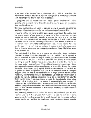 Bram Stoker
272
LibrosEnRed
él y su compañero habían tenido un trabajo sucio y raro en una vieja casa
de Purfleet. No son frecuentes aquí los trabajos de esa índole, y creo que
Sam Bloxam podrá decirle algo más al respecto.
Le pregunté si le era posible indicarme donde podría encontrarlo. Le dije
que si podía conseguirme la dirección, tendría mucho gusto en entregarle
otro medio soberano.
De modo que tomó de un trago el resto de su té y se puso en pie, diciendo
que iba a iniciar sus averiguaciones. En la puerta se detuvo, y dijo:
–Escuche, señor, no tiene sentido que espere usted aquí. Es posible que
encuentre pronto a Sam, o que no lo haga, pero, de todos modos, no creo
que se encuentre en condiciones de decirle muchas cosas esta noche. Sam
es un tipo raro cuando saca los pies de sus casillas. Si puede usted darme
un sobre con un sello de correos y su dirección, veré donde es posible en-
contrar a Sam y le enviaré los datos por correo esta misma noche. Pero será
preciso que vaya a verlo muy de mañana si quiere encontrarlo, puesto que
Sam se levanta temprano, por muy prolongada que haya sido la juerga de
la noche anterior.
Eso resultó práctico, de modo que uno de los niños salió con un penique a
comprar un sobre y una hoja de papel, y le di el cambio. Cuando regresó, le
puse la dirección al sobre y le pegué el sello, y cuando Smollet me prometió
otra vez que me enviaría la dirección por correo en cuanto la descubriera,
me dirigí a casa. De todos modos, estamos sobre la pista. Esta noche me
siento cansado y deseo dormir. Mina está profundamente dormida y tiene
un aspecto demasiado pálido; sus ojos dan la impresión de que ha estado
llorando. Pobre mujer, estoy seguro de que le es muy duro permanecer en
la ignorancia y que eso puede hacer que se sienta doblemente ansiosa por
mí y por todos los demás. Pero es mejor así. Es mejor sentirse decepcionado
y ansioso, que tener los nervios destrozados. Los médicos tenían razón al
insistir en que ella debía permanecer fuera de todo este terrible asunto.
Debo mantenerme firme, puesto que la carga del silencio debe pesar sobre
todo en mí. Ni siquiera puedo mencionar el tema ante ella, por ninguna cir-
cunstancia. En realidad, no creo que resulte una tarea difícil y dura, después
de todo, ya que ella misma se ha hecho reticente en lo relativo a ese tema y
no ha vuelto a hablar del conde ni de sus actos desde que le comunicamos
nuestra decisión.
2 de octubre, por la noche. Fue un día largo, emocionante, y de los que
resultan una verdadera prueba. Por el primer correo he recibido la carta
que me era destinada y que contenía una hoja sucia de papel, sobre el que
habían escrito con un lápiz de carpintero y una mano demasiado pesada:
 