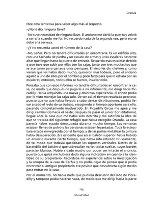 Drácula
275
LibrosEnRed
Hice otra tentativa para saber algo más al respecto.
–¿No le dio ninguna llave?
–No tuve necesidad de ninguna llave. El anciano me abrió la puerta y volvió
a cerrarla cuando me fui. No recuerdo nada de la segunda vez, pero eso se
debe a la cerveza.
–¿Y no recuerda usted el número de la casa?
–No, señor. Pero no tendrá dificultades en encontrarla. Es un edificio alto,
con una fachada de piedra y un escudo de armas y unas escaleras bastante
altas que llegan hasta la puerta de entrada. Recuerdo esas escaleras debido
a que tuve que subir por ellas con las cajas, junto con tres muchachos que
se acercaron para ganarse unos peniques. El viejo les dio chelines y, como
vieron que les había dado mucho, quisieron más todavía, pero el anciano
agarró a uno de ellos por el hombro y poco faltó para que lo echara por las
escaleras; entonces, todos ellos se fueron, insultándolo.
Pensaba que con esos informes no tendría dificultades en encontrar la ca-
sa, de modo que después de pagarle a mi informante, me dirigí hacia Pic-
cadilly. Había adquirido una nueva y dolorosa experiencia. El conde podía
por lo visto manejar las cajas solo. De ser así, el tiempo resultaba precioso,
puesto que ya que había llevado a cabo ciertas distribuciones, podría lle-
var a cabo el resto de su trabajo, escogiendo el tiempo oportuno para ello,
pasando completamente inadvertido. En Piccadilly Circus me apeé y me
dirigí caminando hacia el oeste; después de pasar el junior Constitutional,
llegué ante la casa que me había sido descrita y me satisfizo la idea de
que se trataba del siguiente refugio que había escogido Drácula. La casa
parecía haber estado desocupada durante mucho tiempo. Las ventanas
estaban llenas de polvo y las persianas estaban levantadas. Toda la estruc-
tura estaba ennegrecida por el tiempo, y de las partes metálicas la pintura
había desaparecido. Era evidente que en el balcón superior había habido
un anuncio durante cierto tiempo, que había sido retirado bruscamente,
de tal modo que todavía quedaban los soportes verticales. Detrás de la
barandilla del balcón vi que sobresalían varias tablas sueltas, cuyos bordes
parecían blancos. Hubiera dado mucho por poder ver intacto el anuncio,
puesto que quizá me hubiera dado alguna indicación en cuanto a la iden-
tidad de su propietario. Recordaba mi experiencia sobre la investigación
y la compra de la casa de Carfax y no podía dejar de pensar que si podía
encontrar al antiguo propietario era posible que descubriera algún medio
para entrar en la casa.
Por el momento, no había nada que pudiera descubrir del lado de Picca-
dilly y tampoco podía hacerse nada, de modo que me dirigí hacia la parte
 