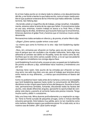 Bram Stoker
278
LibrosEnRed
En el tren había escrito en mi diario todo lo relativo a mis descubrimientos
del día, y me limité a leerles lo que había escrito, como el mejor medio posi-
ble en que pudieran enterarse de los informes que había obtenido. Cuando
terminé, Van Helsing dijo:
–Ha tenido usted un magnífico día de trabajo, amigo Jonathan. Indudable-
mente, estamos sobre la pista de las cajas que faltan. Si encontramos todas
en esa casa, entonces, nuestro trabajo se acerca a su final. Pero, si falta
todavía alguna de ellas, tendremos que buscarla hasta que la encontremos.
Entonces daremos el golpe final y haremos que el monstruo muera verda-
deramente.
Permanecimos todos sentados en silencio y, de pronto, el señor Morris dijo:
–¡Digan! ¿Cómo vamos a poder entrar a esa casa?
–Lo mismo que como lo hicimos en la otra –dijo lord Godalming rápida-
mente.
–Pero, Art, entramos por efracción en Carfax; pero era de noche y tenía-
mos el parque que nos ocultaba a las miradas indiscretas. Sería algo muy
diferente el cometer ese delito en Piccadilly, tanto de noche como de día.
Confieso que no veo cómo vamos a poder entrar, a no ser que ese pedante
de la agencia inmobiliaria nos consiga alguna llave.
Lord Godalming frunció el ceño, se puso en pie y se paseó por la habitación.
De pronto se detuvo y dijo, volviéndose hacia nosotros y mirándonos uno
por uno:
–Quincey tiene razón. Este asunto de las entradas por efracción se hace
muy serio; nos salió muy bien una vez, pero el trabajo que tenemos ahora
entre manos es muy diferente..., a menos que encontremos el llavero del
conde.
Como no podíamos hacer nada antes de la mañana y como era aconsejable
que lord Godalming esperara hasta recibir la comunicación de Mitchell’s,
decidimos no dar ningún paso hasta la hora del desayuno. Durante un buen
rato, permanecimos sentados, fumando, discutiendo todas las facetas del
asunto, visto desde diferentes ángulos; aproveché la oportunidad de com-
pletar este diario y ponerlo al corriente hasta este preciso instante. Tengo
mucho sueño y debo ir a acostarme...
Sólo una línea más. Mina duerme profundamente y su respiración es regu-
lar. Tiene la frente surcada de pequeñas arrugas, como si incluso dormida
estuviera pensando. Está todavía muy pálida, pero no tan macilenta como
esta mañana. Mañana espero que podremos poner fin a todo esto; se irá a
nuestra casa de Exéter. ¡Oh! ¡Qué sueño tengo!
 