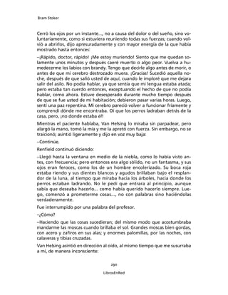 Bram Stoker
290
LibrosEnRed
Cerró los ojos por un instante..., no a causa del dolor o del sueño, sino vo-
luntariamente, como si estuviera reuniendo todas sus fuerzas; cuando vol-
vió a abrirlos, dijo apresuradamente y con mayor energía de la que había
mostrado hasta entonces:
–¡Rápido, doctor, rápido! ¡Me estoy muriendo! Siento que me quedan so-
lamente unos minutos y después caeré muerto o algo peor. Vuelva a hu-
medecerme los labios con brandy. Tengo que decirle algo antes de morir, o
antes de que mi cerebro destrozado muera. ¡Gracias! Sucedió aquella no-
che, después de que salió usted de aquí, cuando le imploré que me dejara
salir del asilo. No podía hablar, ya que sentía que mi lengua estaba atada;
pero estaba tan cuerdo entonces, exceptuando el hecho de que no podía
hablar, como ahora. Estuve desesperado durante mucho tiempo después
de que se fue usted de mi habitación; debieron pasar varias horas. Luego,
sentí una paz repentina. Mi cerebro pareció volver a funcionar fríamente y
comprendí dónde me encontraba. Oí que los perros ladraban detrás de la
casa, pero, ¡no donde estaba él!
Mientras el paciente hablaba, Van Helsing lo miraba sin parpadear, pero
alargó la mano, tomó la mía y me la apretó con fuerza. Sin embargo, no se
traicionó; asintió ligeramente y dijo en voz muy baja:
–Continúe.
Renfield continuó diciendo:
–Llegó hasta la ventana en medio de la niebla, como lo había visto an-
tes, con frecuencia; pero entonces era algo sólido, no un fantasma, y sus
ojos eran feroces, como los de un hombre encolerizado. Su boca roja
estaba riendo y sus dientes blancos y agudos brillaban bajo el resplan-
dor de la luna, al tiempo que miraba hacia los árboles, hacia donde los
perros estaban ladrando. No le pedí que entrara al principio, aunque
sabía que deseaba hacerlo... como había querido hacerlo siempre. Lue-
go, comenzó a prometerme cosas..., no con palabras sino haciéndolas
verdaderamente.
Fue interrumpido por una palabra del profesor.
–¿Cómo?
–Haciendo que las cosas sucedieran; del mismo modo que acostumbraba
mandarme las moscas cuando brillaba el sol. Grandes moscas bien gordas,
con acero y zafiros en sus alas; y enormes palomillas, por las noches, con
calaveras y tibias cruzadas.
Van Helsing asintió en dirección al oído, al mismo tiempo que me susurraba
a mí, de manera inconsciente:
 