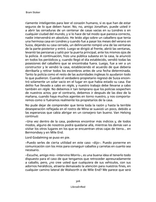 Bram Stoker
306
LibrosEnRed
riamente inteligentes para leer el corazón humano, si es que han de estar
seguros de lo que deben hacer. No, no, amigo Jonathan, puede usted ir
a abrir las cerraduras de un centenar de casas vacías en su Londres o en
cualquier ciudad del mundo, y si lo hace de tal modo que parezca correcto,
nadie intervendrá en absoluto. He leído algo sobre un caballero que tenía
una hermosa casa en Londres y cuando fue a pasar los meses del verano en
Suiza, dejando su casa cerrada, un delincuente rompió una de las ventanas
de la parte posterior y entró. Luego se dirigió al frente, abrió las ventanas,
levantó las persianas y salió por la puerta principal, ante los mismos ojos de
la policía. A continuación, hizo una pública subasta en la casa, la anunció
en todos los periódicos y, cuando llegó el día establecido, vendió todas las
posesiones del caballero que se encontraba fuera. Luego, fue a ver a un
constructor y le vendió la casa, estableciendo el acuerdo de que debería
derribarla y retirar todos los escombros antes de una fecha determinada.
Tanto la policía como el resto de las autoridades inglesas lo ayudaron todo
lo que pudieron. Cuando el verdadero propietario regresó de Suiza encon-
tró solamente un solar vacío en el lugar en que había estado su casa. Ese
delito fue llevado a cabo en régle, y nuestro trabajo debe llevarse a cabo
también en régle. No debemos ir tan temprano que los policías sospechen
de nuestros actos; por el contrario, debemos ir después de las diez de la
mañana, cuando haya muchos agentes en torno nuestro, y nos comporta-
remos como si fuéramos realmente los propietarios de la casa.
No pude dejar de comprender que tenía toda la razón y hasta la terrible
desesperación reflejada en el rostro de Mina se suavizó un poco, debido a
las esperanzas que cabía abrigar en un consejero tan bueno. Van Helsing
continuó:
–Una vez dentro de la casa, podemos encontrar más indicios y, de todos
modos, alguno de nosotros podrá quedarse allá, mientras los demás van a
visitar los otros lugares en los que se encuentran otras cajas de tierra... en
Bermondsey y en Mile End.
Lord Godalming se puso en pie.
–Puedo serles de cierta utilidad en este caso –dijo–. Puedo ponerme en
comunicación con los míos para conseguir caballos y carretas en cuanto sea
necesario.
–Escuche, amigo mío –intervino Morris–, es una buena idea el tenerlo todo
dispuesto para el caso de que tengamos que retroceder apresuradamente
a caballo, pero, ¿no cree usted que cualquiera de sus vehículos, con sus
adornos heráldicos, atraería demasiado la atención para nuestros fines, en
cualquier camino lateral de Walworth o de Mile End? Me parece que será
 