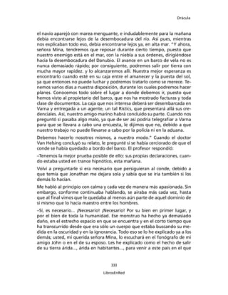 Drácula
333
LibrosEnRed
el navío aparejó con marea menguante, e indudablemente para la mañana
debía encontrarse lejos de la desembocadura del río. Así pues, mientras
nos explicaban todo eso, debía encontrarse lejos ya, en alta mar. “Y ahora,
señora Mina, tendremos que reposar durante cierto tiempo, puesto que
nuestro enemigo está en el mar, con la niebla a sus órdenes, dirigiéndose
hacia la desembocadura del Danubio. El avance en un barco de vela no es
nunca demasiado rápido; por consiguiente, podremos salir por tierra con
mucha mayor rapidez. y lo alcanzaremos allí. Nuestra mejor esperanza es
encontrarlo cuando esté en su caja entre el amanecer y la puesta del sol,
ya que entonces no puede luchar y podremos tratarlo como se merece. Te-
nemos varios días a nuestra disposición, durante los cuales podremos hacer
planes. Conocemos todo sobre el lugar a donde debemos ir, puesto que
hemos visto al propietario del barco, que nos ha mostrado facturas y toda
clase de documentos. La caja que nos interesa deberá ser desembarcada en
Varna y entregada a un agente, un tal Ristics, que presentará allá sus cre-
denciales. Así, nuestro amigo marino habrá concluido su parte. Cuando nos
preguntó si pasaba algo malo, ya que de ser así podría telegrafiar a Varna
para que se llevara a cabo una encuesta, le dijimos que no, debido a que
nuestro trabajo no puede llevarse a cabo por la policía ni en la aduana.
Debemos hacerlo nosotros mismos, a nuestro modo.” Cuando el doctor
Van Helsing concluyó su relato, le pregunté si se había cerciorado de que el
conde se había quedado a bordo del barco. El profesor respondió:
–Tenemos la mejor prueba posible de ello: sus propias declaraciones, cuan-
do estaba usted en trance hipnótico, esta mañana.
Volví a preguntarle si era necesario que persiguieran al conde, debido a
que temía que Jonathan me dejara sola y sabía que se iría también si los
demás lo hacían.
Me habló al principio con calma y cada vez de manera más apasionada. Sin
embargo, conforme continuaba hablando, se airaba más cada vez, hasta
que al final vimos que le quedaba al menos aún parte de aquel dominio de
sí mismo que lo hacía maestro entre los hombres.
–Sí, es necesario... ¡Necesario! ¡Necesario! Por su bien en primer lugar, y
por el bien de toda la humanidad. Ese monstruo ha hecho ya demasiado
daño, en el estrecho espacio en que se encuentra y en el corto tiempo que
ha transcurrido desde que era sólo un cuerpo que estaba buscando su me-
dida en la oscuridad y en la ignorancia. Todo eso se lo he explicado ya a los
demás; usted, mi querida señora Mina, lo escuchará en el fonógrafo de mi
amigo John o en el de su esposo. Les he explicado como el hecho de salir
de su tierra árida..., árida en habitantes..., para venir a este país en el que
 