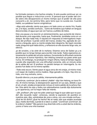Drácula
361
LibrosEnRed
ha limitado siempre a los hechos simples. Si esto puede continuar así, es
posible que llegue a inducirnos a error. Si pensara que el poder del con-
de sobre ella desaparecerá al mismo tiempo que el poder de ella para
conocerlo a él, me sentiría feliz, pero temo que no suceda eso. Cuando
habló, sus palabras fueron enigmáticas:
–Algo está saliendo; siento que pasa a mi lado como un viento frío. Puedo
oír, a lo lejos, sonidos confusos... Como de hombres que hablan en lenguas
desconocidas; el agua que cae con fuerza y aullidos de lobos.
Hizo una pausa y la recorrió un estremecimiento, que aumentó de intensi-
dad durante unos segundos, hasta que, finalmente, temblaba como en un
ataque. No dijo nada más; ni siquiera en respuesta al interrogatorio impe-
rioso del profesor. Cuando volvió del trance, estaba fría, agotada de can-
sancio y lánguida, pero su mente estaba bien despierta. No logró recordar
nada; preguntó qué había dicho, y reflexionó en ello durante largo rato, en
silencio.
30 de octubre, a las siete de la mañana. Estamos cerca de Galatz ya y es
posible que no tenga tiempo para escribir más tarde. Todos esperamos an-
siosamente la salida del sol esta mañana. Conociendo la dificultad creciente
de procurar el trance hipnótico, Van Helsing comenzó sus pases antes que
nunca. Sin embargo, no produjeron ningún efecto, hasta el tiempo regular,
cuando ella respondió con una dificultad creciente, sólo un minuto antes
de la salida del sol. El profesor no perdió tiempo en interrogarla. Su res-
puesta fue dada con la misma rapidez:
–Todo está oscuro. Siento pasar el agua cerca de mis orejas, al mismo nivel,
y el raspar de madera contra madera. Oigo ganado a lo lejos. Hay otro so-
nido, uno muy extraño, como...
Guardó silencio y se puso pálida, intensamente pálida.
–¡Continúe, continúe! ¡Se lo ordeno! ¡Hable! –dijo Van Helsing, en tono fir-
me. Al mismo tiempo, la desesperación apareció en sus ojos, debido a que
el sol, al salir, estaba enrojeciendo incluso el rostro pálido de la señora Har-
ker. Esta abrió los ojos y todos nos sobresaltamos cuando dijo dulcemente
y, en apariencia, con la mayor falta de interés:
–¡Oh, profesor! ¿Por qué me pide usted que haga lo que sabe que no pue-
do? ¡No recuerdo nada! –entonces, viendo la expresión de asombro en
nuestros ojos, dijo, volviéndose de unos a otros, con una mirada confusa–:
¡Qué les he dicho? ¿Qué he hecho? No sé nada; sólo que estaba acostada
aquí, medio dormida, cuando le oí decir a usted: “¡Continúe! ¡Continúe! ¡Se
lo ordeno! ¡Hable!” Me pareció muy divertido oírlo a usted darme órdenes,
¡como si fuera una niña traviesa!
 