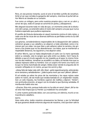 Bram Stoker
392
LibrosEnRed
Pero, en ese preciso instante, surcó el aire el terrible cuchillo de Jonathan.
Grité al ver que cortaba la garganta del vampiro, mientras el puñal del se-
ñor Morris se clavaba en su corazón.
Fue como un milagro, pero ante nuestros propios ojos y casi en un abrir y
cerrar de ojos, todo el cuerpo se convirtió en polvo, y desapareció.
Me alegraré durante toda mi vida de que, un momento antes de la disolu-
ción del cuerpo, se extendió sobre el rostro del vampiro una paz que nunca
hubiera esperado que pudiera expresarse.
El castillo de Drácula destacaba en aquel momento contra el cielo rojizo, y
cada una de las rocas de sus diversos edificios se perfilaba contra la luz del
sol poniente.
Los gitanos, considerándonos responsables de la desaparición del cadáver,
volvieron grupas a sus caballos y se alejaron a toda velocidad, como si te-
mieran por sus vidas. Los que iban a pie saltaron sobre la carreta y les gri-
taron a los jinetes que no los abandonaran. Los lobos, que se mantenían a
respetable distancia, los siguieron y nos dejaron solos.
El señor Morris, que se había desplomado al suelo con la mano apretada
sobre su costado, veía la sangre que salía entre sus dedos. Corrí hacia él,
debido a que el círculo sagrado no me impedía ya el paso; lo mismo hicie-
ron los dos médicos. Jonathan se arrodilló a su lado y el herido hizo que su
cabeza reposara sobre su hombro. Con un suspiro me tomó una mano con
la que no tenía manchada de sangre. Debía estar viendo la angustia de mi
corazón reflejada en mi rostro, ya que me sonrió y dijo:
–¡Estoy feliz de haber sido útil! ¡Oh, Dios! –gritó repentinamente, esforzándo-
se en sentarse y señalándome–. ¿Vale la pena morir por eso? ¡Miren! ¡Miren!
El sol estaba ya sobre los picos de las montañas y los rayos rojizos caían
sobre mi rostro, de tal modo que estaba bañada en un resplandor rosado.
Con un solo impulso, los hombres cayeron de rodillas y dijeron: “Amén”,
con profunda emoción, al seguir con la mirada lo que Quincey señalaba. El
moribundo habló otra vez:
–¡Gracias, Dios mío, porque todo esto no ha sido en vano! ¡Vean! ¡Ni la nie-
ve está más limpia que su frente! ¡La maldición ha concluido!
Y, ante nuestro profundo dolor, con una sonrisa y en silencio, murió un ex-
traordinario caballero.
NOTA
Hace siete años, todos nosotros atravesamos las llamas; y por la felicidad
de que gozamos desde entonces algunos de nosotros, creo que bien vale la
 