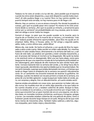 Drácula
51
LibrosEnRed
Todavía no he visto al conde a la luz del día. ¿Será posible que él duerma
cuando los otros están despiertos, y que esté despierto cuando todos duer-
men? ¡Si sólo pudiera llegar a su cuarto! Pero no hay camino posible. La
puerta siempre está cerrada; no hay manera para mí de llegar a él.
Miento. Hay un camino, si uno se atreve a tomarlo. Por donde ha pasado su
cuerpo, ¿por qué no puede pasar otro cuerpo? Yo mismo lo he visto arras-
trarse desde su ventana. ¿Por qué no puedo yo imitarlo, y arrastrarme para
entrar por su ventana? Las probabilidades son muy escasas, pero la necesi-
dad me obliga a correr todos los riesgos.
Correré el riesgo. Lo peor que me puede suceder es la muerte; pero la
muerte de un hombre no es la muerte de un ternero, y el tenebroso “más
allá” todavía puede ofrecerme oportunidades. ¡Que Dios me ayude en mi
empresa! Adiós, Mina, si fracaso; adiós, mi fiel amigo y segundo padre;
adiós, todo, y como última cosa, ¡adiós Mina!
Mismo día, más tarde. He hecho el esfuerzo, y con ayuda de Dios he regre-
sado a salvo a este cuarto. Debo escribir en orden cada detalle. Fui, mientras
todavía mi valor estaba fresco, directamente a la ventana del lado sur, y salí
fuera de este lado. Las piedras son grandes y están cortadas toscamente, y
por el proceso del tiempo el mortero se ha desgastado. Me quité las botas
y me aventuré como un desesperado. Miré una vez hacia abajo, como para
asegurarme de que una repentina mirada de la horripilante profundidad no
me sobrecogería, pero después de ello mantuve los ojos viendo hacia ade-
lante. Conozco bastante bien la ventana del conde, y me dirigí hacia ella lo
mejor que pude, atendiendo a las oportunidades que se me presentaban. No
me sentí mareado, supongo que estaba demasiado nervioso, y el tiempo que
tardé en llegar hasta el antepecho de la ventana me pareció ridículamente
corto. En un santiamén me encontré tratando de levantar la guillotina. Sin
embargo, cuando me deslicé con los pies primero a través de la ventana, era
presa de una terrible agitación. Luego busqué por todos lados al conde, pe-
ro, con sorpresa y alegría, hice un descubrimiento: ¡el cuarto estaba vacío!
Apenas estaba amueblado con cosas raras, que parecían no haber sido usa-
das nunca; los muebles eran de un estilo algo parecido a los que había en
los cuartos situados al sur, y estaban cubiertos de polvo. Busqué la llave,
pero no estaba en la cerradura, y no la pude encontrar por ningún lado. Lo
único que encontré fue un gran montón de oro en una esquina, oro de to-
das clases, en monedas romanas y británicas, austriacas y húngaras, griegas
y turcas. Las monedas estaban cubiertas de una película de polvo, como si
hubiesen yacido durante largo tiempo en el suelo. Ninguna de las que noté
tenía menos de trescientos años. También había cadenas y adornos, algu-
nos enjoyados, pero todos viejos y descoloridos.
 