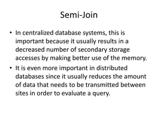 Semi-Join
• In centralized database systems, this is
  important because it usually results in a
  decreased number of secondary storage
  accesses by making better use of the memory.
• It is even more important in distributed
  databases since it usually reduces the amount
  of data that needs to be transmitted between
  sites in order to evaluate a query.
 