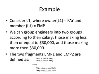 Example
• Consider L1, where owner(L1) = PAY and
  member (L1) = EMP
• We can group engineers into two groups
  according to their salary: those making less
  then or equal to $30,000, and those making
  more then $30,000
• The two fragments EMP1 and EMP2 are
  defined as:
 