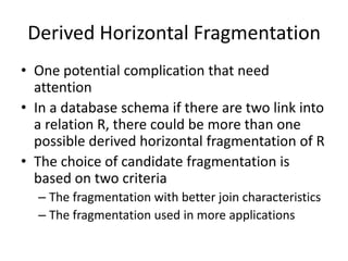 Derived Horizontal Fragmentation
• One potential complication that need
  attention
• In a database schema if there are two link into
  a relation R, there could be more than one
  possible derived horizontal fragmentation of R
• The choice of candidate fragmentation is
  based on two criteria
  – The fragmentation with better join characteristics
  – The fragmentation used in more applications
 