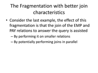 The Fragmentation with better join
           characteristics
• Consider the last example, the effect of this
  fragmentation is that the join of the EMP and
  PAY relations to answer the query is assisted
  – By performing it on smaller relations
  – By potentially performing joins in parallel
 