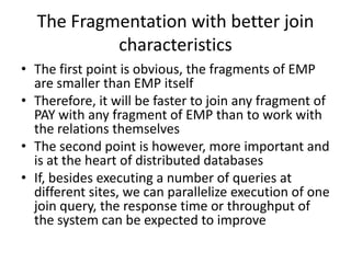 The Fragmentation with better join
           characteristics
• The first point is obvious, the fragments of EMP
  are smaller than EMP itself
• Therefore, it will be faster to join any fragment of
  PAY with any fragment of EMP than to work with
  the relations themselves
• The second point is however, more important and
  is at the heart of distributed databases
• If, besides executing a number of queries at
  different sites, we can parallelize execution of one
  join query, the response time or throughput of
  the system can be expected to improve
 
