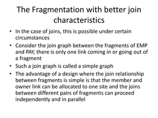 The Fragmentation with better join
            characteristics
• In the case of joins, this is possible under certain
  circumstances
• Consider the join graph between the fragments of EMP
  and PAY, there is only one link coming in or going out of
  a fragment
• Such a join graph is called a simple graph
• The advantage of a design where the join relationship
  between fragments is simple is that the member and
  owner link can be allocated to one site and the joins
  between different pairs of fragments can proceed
  independently and in parallel
 