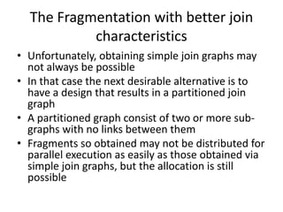 The Fragmentation with better join
           characteristics
• Unfortunately, obtaining simple join graphs may
  not always be possible
• In that case the next desirable alternative is to
  have a design that results in a partitioned join
  graph
• A partitioned graph consist of two or more sub-
  graphs with no links between them
• Fragments so obtained may not be distributed for
  parallel execution as easily as those obtained via
  simple join graphs, but the allocation is still
  possible
 