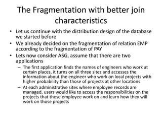 The Fragmentation with better join
            characteristics
• Let us continue with the distribution design of the database
  we started before
• We already decided on the fragmentation of relation EMP
  according to the fragmentation of PAY
• Lets now consider ASG, assume that there are two
  applications
   – The first application finds the names of engineers who work at
     certain places, it turns on all three sites and accesses the
     information about the engineer who work on local projects with
     higher probability than those of projects at other locations
   – At each administrative sites where employee records are
     managed, users would like to access the responsibilities on the
     projects that these employee work on and learn how they will
     work on those projects
 