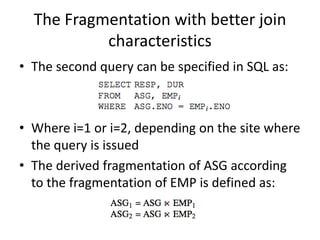 The Fragmentation with better join
           characteristics
• The second query can be specified in SQL as:



• Where i=1 or i=2, depending on the site where
  the query is issued
• The derived fragmentation of ASG according
  to the fragmentation of EMP is defined as:
 