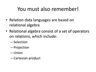 You must also remember!
• Relation data languages are based on
  relational algebra
• Relational algebra consist of a set of operators
  on relations, which include:
  – Selection
  – Projection
  – Union
  – Cartesian product
 