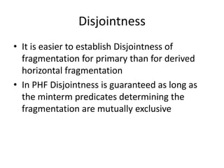 Disjointness
• It is easier to establish Disjointness of
  fragmentation for primary than for derived
  horizontal fragmentation
• In PHF Disjointness is guaranteed as long as
  the minterm predicates determining the
  fragmentation are mutually exclusive
 