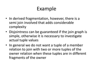 Example
• In derived fragmentation, however, there is a
  semi join involved that adds considerable
  complexity
• Disjointness can be guaranteed if the join graph is
  simple, otherwise it is necessary to investigate
  actual tuple values
• In general we do not want a tuple of a member
  relation to join with two or more tuples of the
  owner relation when these tuples are in different
  fragments of the owner
 