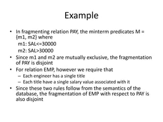 Example
• In fragmenting relation PAY, the minterm predicates M =
  {m1, m2} where
   m1: SAL<=30000
   m2: SAL>30000
• Since m1 and m2 are mutually exclusive, the fragmentation
  of PAY is disjoint
• For relation EMP, however we require that
   – Each engineer has a single title
   – Each title have a single salary value associated with it
• Since these two rules follow from the semantics of the
  database, the fragmentation of EMP with respect to PAY is
  also disjoint
 