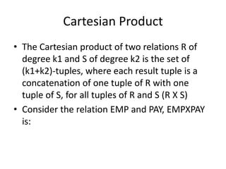 Cartesian Product
• The Cartesian product of two relations R of
  degree k1 and S of degree k2 is the set of
  (k1+k2)-tuples, where each result tuple is a
  concatenation of one tuple of R with one
  tuple of S, for all tuples of R and S (R X S)
• Consider the relation EMP and PAY, EMPXPAY
  is:
 