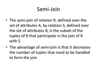 Semi-Join
• The semi-join of relation R, defined over the
  set of attributes A, by relation S, defined over
  the set of attributes B, is the subset of the
  tuples of R that participate in the join of R
  with S
• The advantage of semi-join is that it decreases
  the number of tuples that need to be handled
  to form the join
 