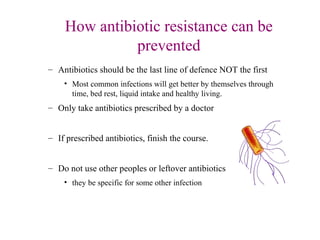 How antibiotic resistance can be
prevented
– Antibiotics should be the last line of defence NOT the first
• Most common infections will get better by themselves through
time, bed rest, liquid intake and healthy living.
– Only take antibiotics prescribed by a doctor
– If prescribed antibiotics, finish the course.
– Do not use other peoples or leftover antibiotics
• they be specific for some other infection
 