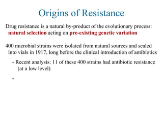 Origins of Resistance
Drug resistance is a natural by-product of the evolutionary process:
natural selection acting on pre-existing genetic variation
400 microbial strains were isolated from natural sources and sealed
into vials in 1917, long before the clinical introduction of antibiotics
- Recent analysis: 11 of these 400 strains had antibiotic resistance
(at a low level)
-
 