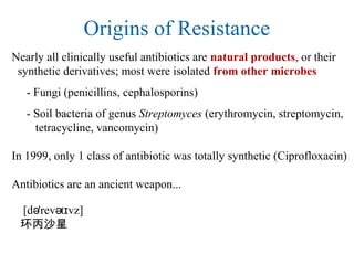 Origins of Resistance
Nearly all clinically useful antibiotics are natural products, or their
synthetic derivatives; most were isolated from other microbes
- Fungi (penicillins, cephalosporins)
- Soil bacteria of genus Streptomyces (erythromycin, streptomycin,
tetracycline, vancomycin)
In 1999, only 1 class of antibiotic was totally synthetic (Ciprofloxacin)
Antibiotics are an ancient weapon...
[d 'rev t vz]ə ə ɪ
环丙沙星
 