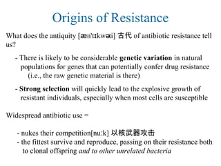 Origins of Resistance
What does the antiquity [æn't kw ti]ɪ ə 古代 of antibiotic resistance tell
us?
- There is likely to be considerable genetic variation in natural
populations for genes that can potentially confer drug resistance
(i.e., the raw genetic material is there)
- Strong selection will quickly lead to the explosive growth of
resistant individuals, especially when most cells are susceptible
Widespread antibiotic use =
- nukes their competition[nu k]ː 以核武器攻击
- the fittest survive and reproduce, passing on their resistance both
to clonal offspring and to other unrelated bacteria
 