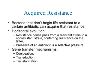 Acquired Resistance
• Bacteria that don’t begin life resistant to a
certain antibiotic can acquire that resistance.
• Horizontal evolution:
– Resistance genes pass from a resistant strain to a
nonresistant strain, conferring resistance on the
latter.
– Presence of an antibiotic is a selective pressure.
• Gene transfer mechanisms:
– Conjugation.
– Transduction.
– Transformation.
 