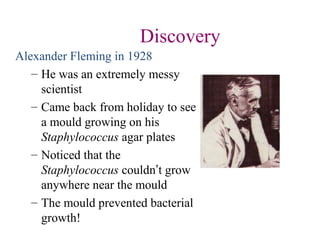 Discovery
Alexander Fleming in 1928
– He was an extremely messy
scientist
– Came back from holiday to see
a mould growing on his
Staphylococcus agar plates
– Noticed that the
Staphylococcus couldn’t grow
anywhere near the mould
– The mould prevented bacterial
growth!
 