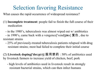 Selection favoring Resistance
What causes the rapid occurrence of widespread resistance?
(1) Incomplete treatment: people fail to finish the full course of their
medication
- in the 1980’s, tuberculosis was almost wiped out w/ antibiotics
- in 1990’s, came back with a vengence['vend ns]ʒə 复仇 , due to
resistant strains
- 25% of previously-treated tuberculosis patients relapsed with drug
resistant strains; most had failed to complete their initial course
(2) Livestock doping['do p ]ʊ ɪŋ 服用禁药 : 50% of antibiotics used
by livestock farmers to increase yield of chicken, beef, pork
- high levels of antibiotics used in livestock result in strongly
resistant bacterial strains, which can then infect humans
 
