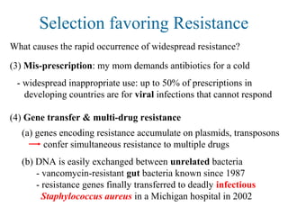 Selection favoring Resistance
What causes the rapid occurrence of widespread resistance?
(3) Mis-prescription: my mom demands antibiotics for a cold
- widespread inappropriate use: up to 50% of prescriptions in
developing countries are for viral infections that cannot respond
(4) Gene transfer & multi-drug resistance
(a) genes encoding resistance accumulate on plasmids, transposons
confer simultaneous resistance to multiple drugs
(b) DNA is easily exchanged between unrelated bacteria
- vancomycin-resistant gut bacteria known since 1987
- resistance genes finally transferred to deadly infectious
Staphylococcus aureus in a Michigan hospital in 2002
 