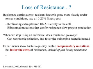 Loss of Resistance...?
Resistance carries a cost: resistant bacteria grow more slowly under
normal conditions, pay a 10-20% fitness cost
- Replicating extra plasmid DNA is costly to the cell
- Ribosomal mutations that confer resistance slow protein production
When we stop using an antibiotic, does resistance go away?
- Can we reverse selection, and favor the vulnerable bacteria instead
Experiments show bacteria quickly evolve compensatory mutations
that lower the costs of resistance, instead of just losing resistance
-
Levin et al. 2000, Genetics 154: 985-997
 