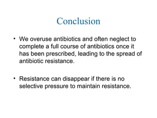 Conclusion
• We overuse antibiotics and often neglect to
complete a full course of antibiotics once it
has been prescribed, leading to the spread of
antibiotic resistance.
• Resistance can disappear if there is no
selective pressure to maintain resistance.
 