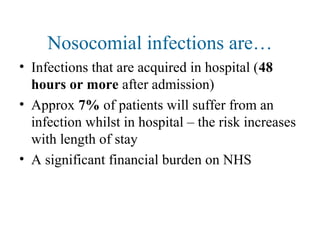 Nosocomial infections are…
• Infections that are acquired in hospital (48
hours or more after admission)
• Approx 7% of patients will suffer from an
infection whilst in hospital – the risk increases
with length of stay
• A significant financial burden on NHS
 