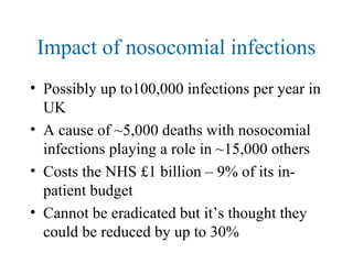 Impact of nosocomial infections
• Possibly up to100,000 infections per year in
UK
• A cause of ~5,000 deaths with nosocomial
infections playing a role in ~15,000 others
• Costs the NHS £1 billion – 9% of its in-
patient budget
• Cannot be eradicated but it’s thought they
could be reduced by up to 30%
 
