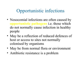 Opportunistic infections
• Nosocomial infections are often caused by
opportunistic pathogens i.e. those which
do not normally cause infection in healthy
people
• May be a reflection of reduced defences of
host or access to sites not normally
colonised by organisms
• May be from normal flora or environment
• Antibiotic resistance is a problem
 