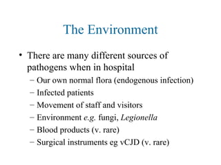 The Environment
• There are many different sources of
pathogens when in hospital
– Our own normal flora (endogenous infection)
– Infected patients
– Movement of staff and visitors
– Environment e.g. fungi, Legionella
– Blood products (v. rare)
– Surgical instruments eg vCJD (v. rare)
 