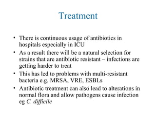 Treatment
• There is continuous usage of antibiotics in
hospitals especially in ICU
• As a result there will be a natural selection for
strains that are antibiotic resistant – infections are
getting harder to treat
• This has led to problems with multi-resistant
bacteria e.g. MRSA, VRE, ESBLs
• Antibiotic treatment can also lead to alterations in
normal flora and allow pathogens cause infection
eg C. difficile
 